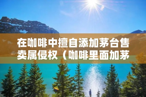 在咖啡中擅自添加茅台售卖属侵权（咖啡里面加茅台）