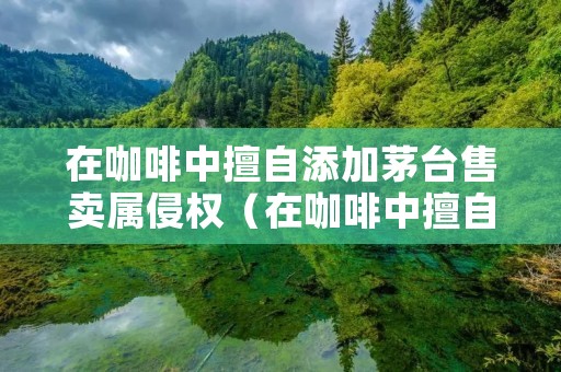 在咖啡中擅自添加茅台售卖属侵权（在咖啡中擅自添加茅台售卖属侵权行为吗）