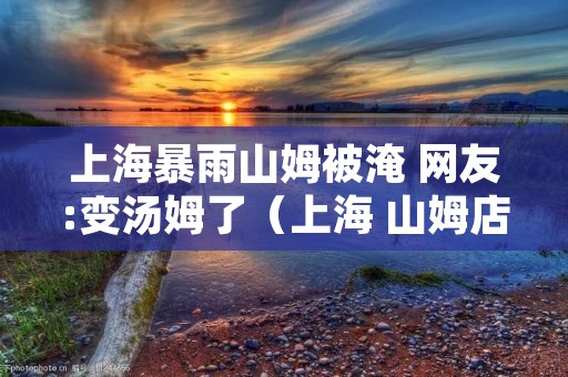 上海暴雨山姆被淹 网友:变汤姆了（上海 山姆店）