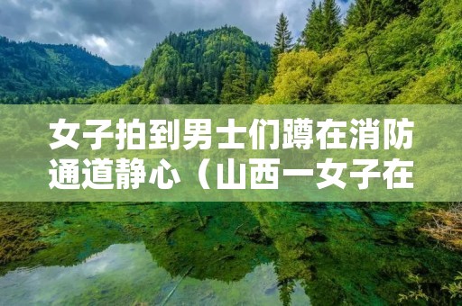 女子拍到男士们蹲在消防通道静心（山西一女子在消防队门口）