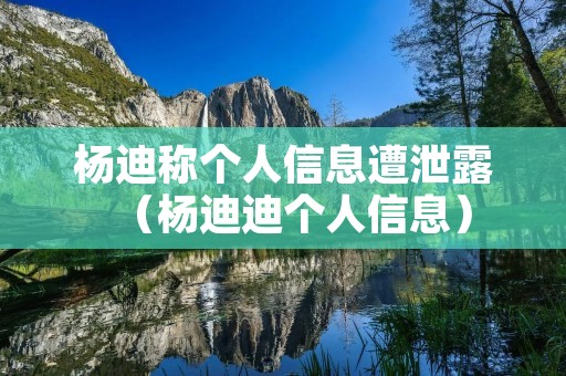 杨迪称个人信息遭泄露（杨迪迪个人信息）