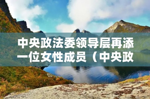 中央政法委领导层再添一位女性成员（中央政法委领导层再添一位女性成员名单）