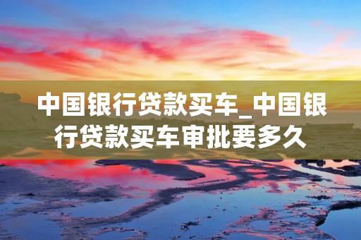 中国银行贷款买车_中国银行贷款买车审批要多久