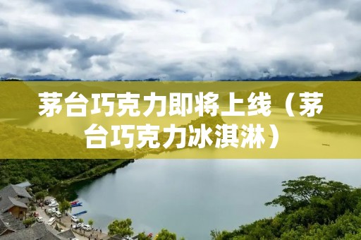茅台巧克力即将上线（茅台巧克力冰淇淋）