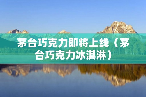 茅台巧克力即将上线（茅台巧克力冰淇淋）