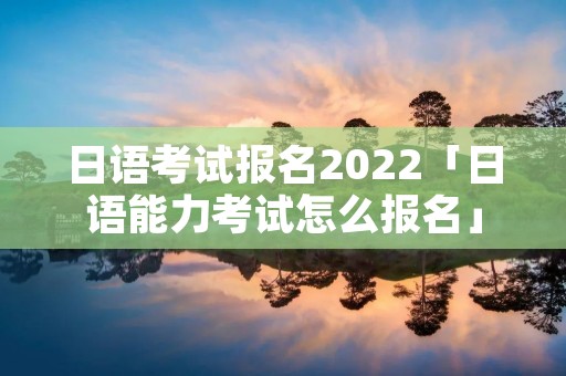 日语考试报名2022「日语能力考试怎么报名」