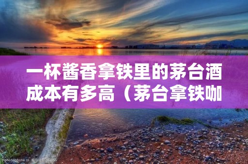 一杯酱香拿铁里的茅台酒成本有多高（茅台拿铁咖啡）