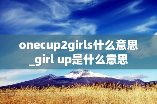 onecup2girls什么意思_girl up是什么意思 onecup2girls什么意思_girl up是什么意思