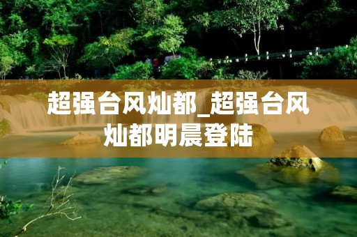 超强台风灿都_超强台风灿都明晨登陆
