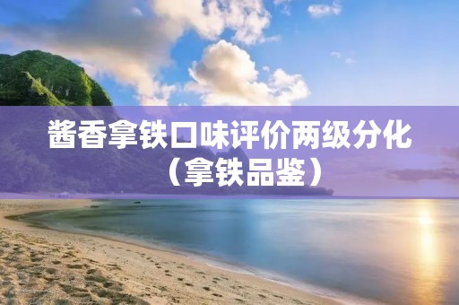 酱香拿铁口味评价两级分化(拿铁品鉴)
