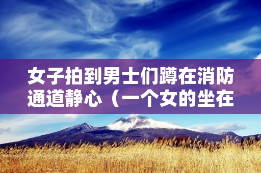 女子拍到男士们蹲在消防通道静心(一个女的坐在消防栓上)