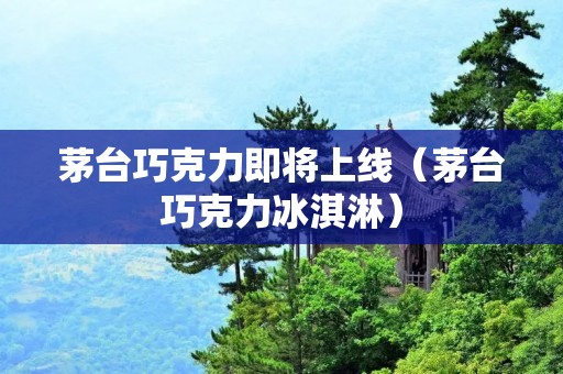 茅台巧克力即将上线（茅台巧克力冰淇淋）