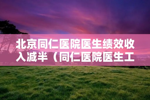 北京同仁医院医生绩效收入减半（同仁医院医生工资）