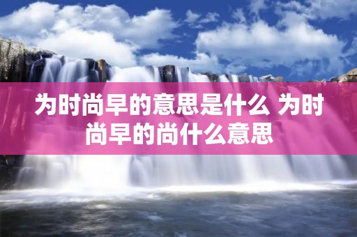 为时尚早的意思是什么 为时尚早的尚什么意思 为时尚早的意思是什么 为时尚早的尚什么意思