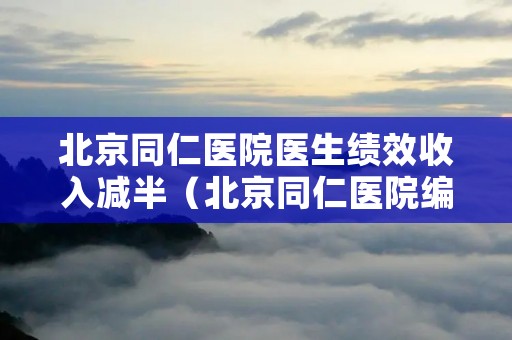 北京同仁医院医生绩效收入减半（北京同仁医院编制）