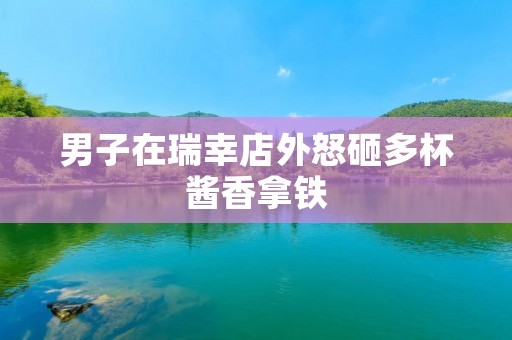 男子在瑞幸店外怒砸多杯酱香拿铁