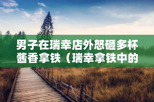 男子在瑞幸店外怒砸多杯酱香拿铁(瑞幸拿铁中的拿铁)