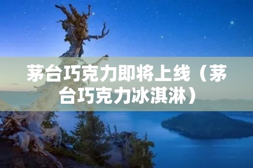 茅台巧克力即将上线(茅台巧克力冰淇淋)