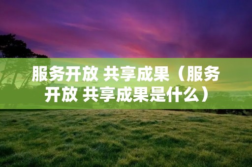 服务开放 共享成果(服务开放 共享成果是什么)