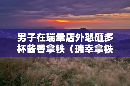 男子在瑞幸店外怒砸多杯酱香拿铁(瑞幸拿铁中的拿铁)