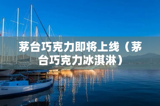 茅台巧克力即将上线(茅台巧克力冰淇淋)