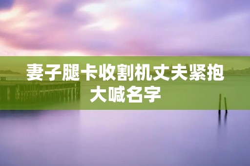 妻子腿卡收割机丈夫紧抱大喊名字