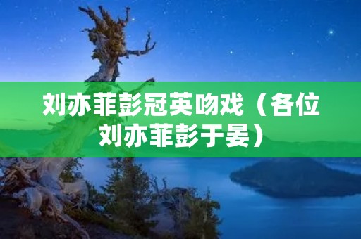 刘亦菲彭冠英吻戏（各位刘亦菲彭于晏）