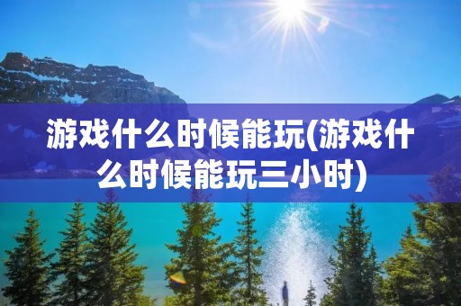 游戏什么时候能玩(游戏什么时候能玩三小时)