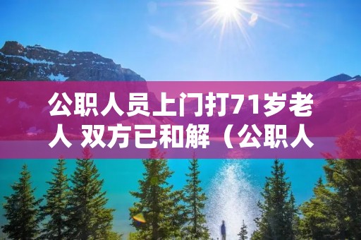 公职人员上门打71岁老人 双方已和解（公职人员殴打老人怎么处理）