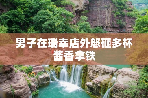 男子在瑞幸店外怒砸多杯酱香拿铁