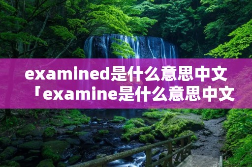 examined是什么意思中文「examine是什么意思中文翻译」 examined是什么意思中文「examine是什么意思中文翻译」