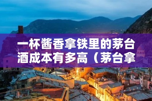一杯酱香拿铁里的茅台酒成本有多高（茅台拿铁咖啡）