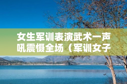 女生军训表演武术一声吼震慑全场（军训女子拳术）