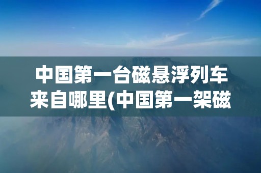 中国第一台磁悬浮列车来自哪里(中国第一架磁悬浮列车)