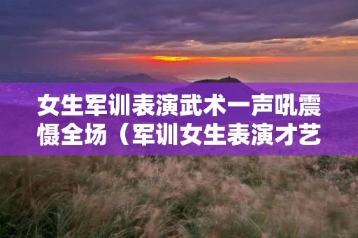 女生军训表演武术一声吼震慑全场（军训女生表演才艺视频）