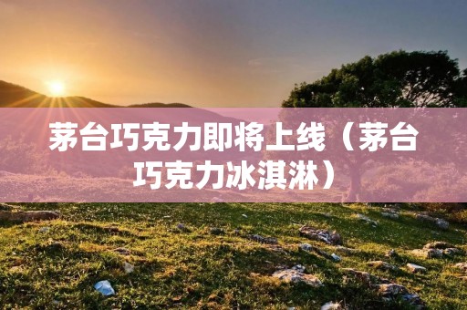 茅台巧克力即将上线（茅台巧克力冰淇淋）