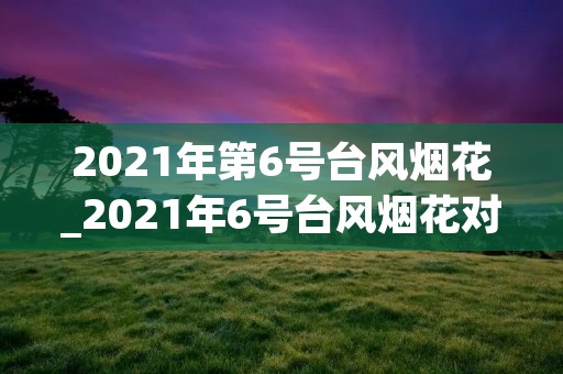 2021年第6号台风烟花_2021年6号台风烟花对宁波的影响