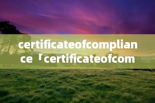 certificateofcompliance「certificateofcompliance翻译成汉语」 certificateofcompliance「certificateofcompliance翻译成汉语」