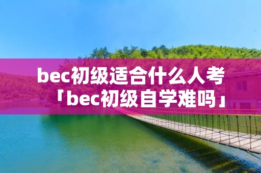 bec初级适合什么人考「bec初级自学难吗」