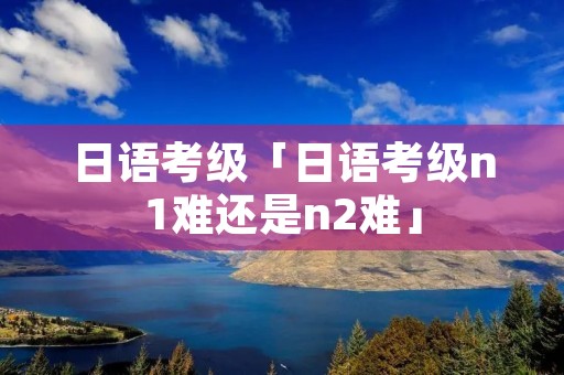日语考级「日语考级n1难还是n2难」