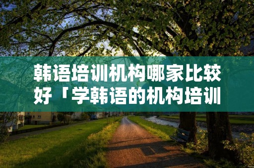 韩语培训机构哪家比较好「学韩语的机构培训学校」 韩语培训机构哪家比较好「学韩语的机构培训学校」