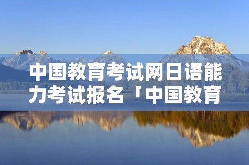 中国教育考试网日语能力考试报名「中国教育网日语等级考试报名」