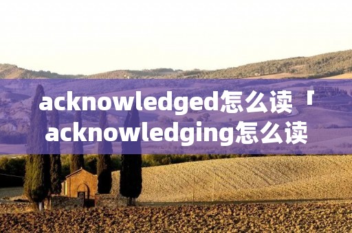 acknowledged怎么读「acknowledging怎么读」 acknowledged怎么读「acknowledging怎么读」