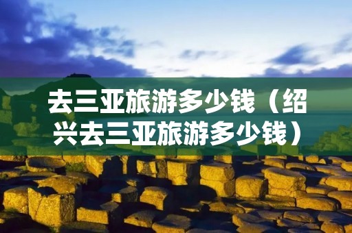 去三亚旅游多少钱(绍兴去三亚旅游多少钱) 去三亚旅游多少钱(绍兴去三亚旅游多少钱)