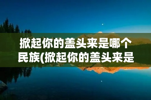 掀起你的盖头来是哪个民族(掀起你的盖头来是哪个民族的歌曲)