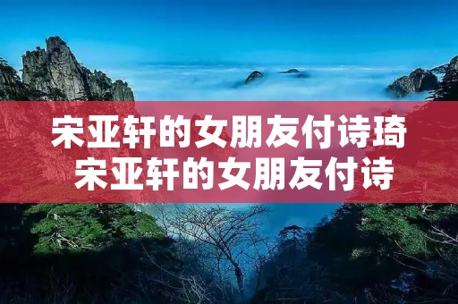 宋亚轩的女朋友付诗琦 宋亚轩的女朋友付诗琦简介 宋亚轩的女朋友付诗琦 宋亚轩的女朋友付诗琦简介
