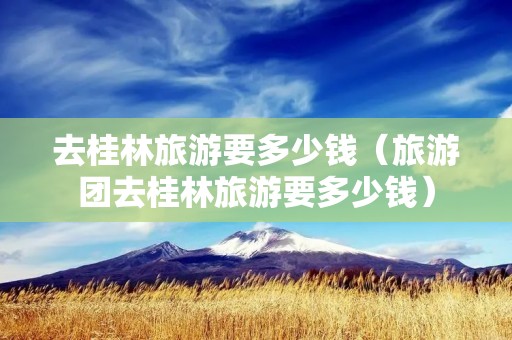 去桂林旅游要多少钱（旅游团去桂林旅游要多少钱）