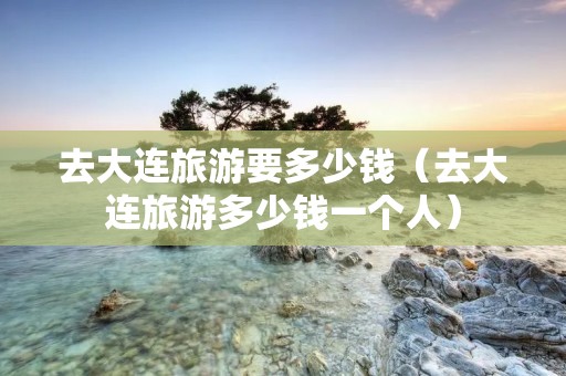 去大连旅游要多少钱（去大连旅游多少钱一个人）