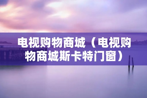 电视购物商城（电视购物商城斯卡特门窗）
