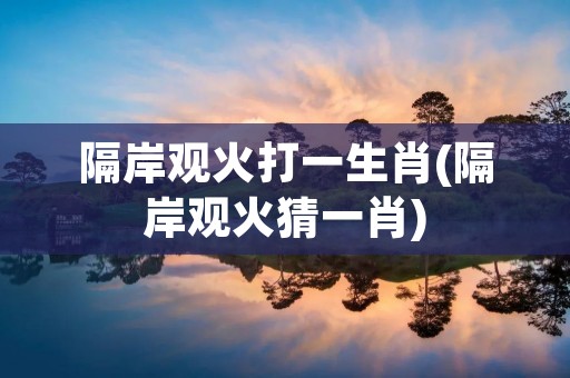 隔岸观火打一生肖(隔岸观火猜一肖) 隔岸观火打一生肖(隔岸观火猜一肖)